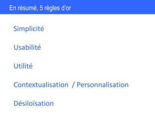 En résumé, 5 règles d’or
Simplicité
Utilité
Usabilité
Contextualisation / Personnalisation
Désiloïsation
 