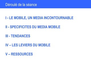 Déroulé de la séance
I - LE MOBILE, UN MEDIA INCONTOURNABLE
II - SPECIFICITES DU MEDIA MOBILE
III - TENDANCES
IV – LES LEVIERS DU MOBILE
V – RESSOURCES
 