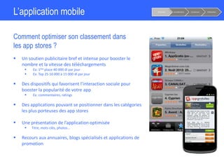 L’application mobile
Comment optimiser son classement dans
les app stores ?
Notoriété Considération Conversion Fidélisation
 Un soutien publicitaire bref et intense pour booster le
nombre et la vitesse des téléchargements
 Ex: 1ère place 40 000 dl par jour
 Ex: Top 25 10 000 à 15 000 dl par jour
 Des dispositifs qui favorisent l’interaction sociale pour
booster la popularité de votre app
 Ex: commentaires, ratings
 Des applications pouvant se positionner dans les catégories
les plus porteuses des app stores
 Une présentation de l’application optimisée
 Titre, mots-clés, photos…
 Recours aux annuaires, blogs spécialisés et applications de
promotion
 
