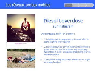 Les réseaux sociaux mobiles
Diesel Loverdose
sur Instagram
Notoriété Considération Conversion Fidélisation
Une campagne de eRP en 3 temps :
 1. Lancement via six blogueuses qui se sont mises en
scène en photo avec le parfum
 2. Les possesseurs du parfum étaient ensuite invités à
poster leurs photos sur Instagram, avec le hashtag
#Loverdose. A la clé : un appareil photo Lomo pour les
meilleures photos
 3. Les photos Instagram ont été relayées sur un onglet
de la page Facebook
 