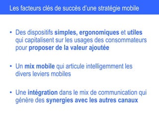 Les facteurs clés de succès d’une stratégie mobile
• Des dispositifs simples, ergonomiques et utiles
qui capitalisent sur les usages des consommateurs
pour proposer de la valeur ajoutée
• Un mix mobile qui articule intelligemment les
divers leviers mobiles
• Une intégration dans le mix de communication qui
génère des synergies avec les autres canaux
 