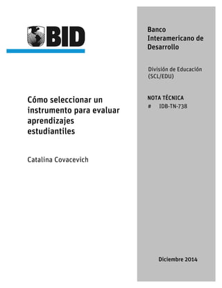 Cómo seleccionar un
instrumento para evaluar
aprendizajes
estudiantiles
Catalina Covacevich
Banco
Interamericano de
Desarrollo
División de Educación
(SCL/EDU)
NOTA TÉCNICA
# IDB-TN-738
Diciembre 2014
 