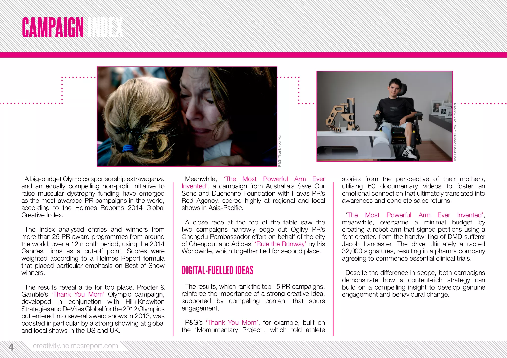A big-budget Olympics sponsorship extravaganza 
and an equally compelling non-profit initiative to 
raise muscular dystrophy funding have emerged 
as the most awarded PR campaigns in the world, 
according to the Holmes Report’s 2014 Global 
Creative Index. 
The Index analysed entries and winners from 
more than 25 PR award programmes from around 
the world, over a 12 month period, using the 2014 
Cannes Lions as a cut-off point. Scores were 
weighted according to a Holmes Report formula 
that placed particular emphasis on Best of Show 
winners. 
The results reveal a tie for top place. Procter & 
Gamble’s ‘Thank You Mom’ Olympic campaign, 
developed in conjunction with Hill+Knowlton 
Strategies and DeVries Global for the 2012 Olympics 
but entered into several award shows in 2013, was 
boosted in particular by a strong showing at global 
and local shows in the US and UK. 
44 creativity.holmesreport.com 
Meanwhile, ‘The Most Powerful Arm Ever 
Invented’, a campaign from Australia’s Save Our 
Sons and Duchenne Foundation with Havas PR’s 
Red Agency, scored highly at regional and local 
shows in Asia-Pacific. 
A close race at the top of the table saw the 
two campaigns narrowly edge out Ogilvy PR’s 
Chengdu Pambassador effort on behalf of the city 
of Chengdu, and Adidas’ ‘Rule the Runway’ by Iris 
Worldwide, which together tied for second place. 
DIGITAL-FUELLED IDEAS 
The results, which rank the top 15 PR campaigns, 
reinforce the importance of a strong creative idea, 
supported by compelling content that spurs 
engagement. 
P&G’s ‘Thank You Mom’, for example, built on 
the ‘Momumentary Project’, which told athlete 
stories from the perspective of their mothers, 
utilising 60 documentary videos to foster an 
emotional connection that ultimately translated into 
awareness and concrete sales returns. 
‘The Most Powerful Arm Ever Invented’, 
meanwhile, overcame a minimal budget by 
creating a robot arm that signed petitions using a 
font created from the handwriting of DMD sufferer 
Jacob Lancaster. The drive ultimately attracted 
32,000 signatures, resulting in a pharma company 
agreeing to commence essential clinical trials. 
Despite the difference in scope, both campaigns 
demonstrate how a content-rich strategy can 
build on a compelling insight to develop genuine 
engagement and behavioural change. 
CAMPAIGN INDEX 
P&G, Thank you Mum 
The Most Powerful Arm Ever Invented 
 