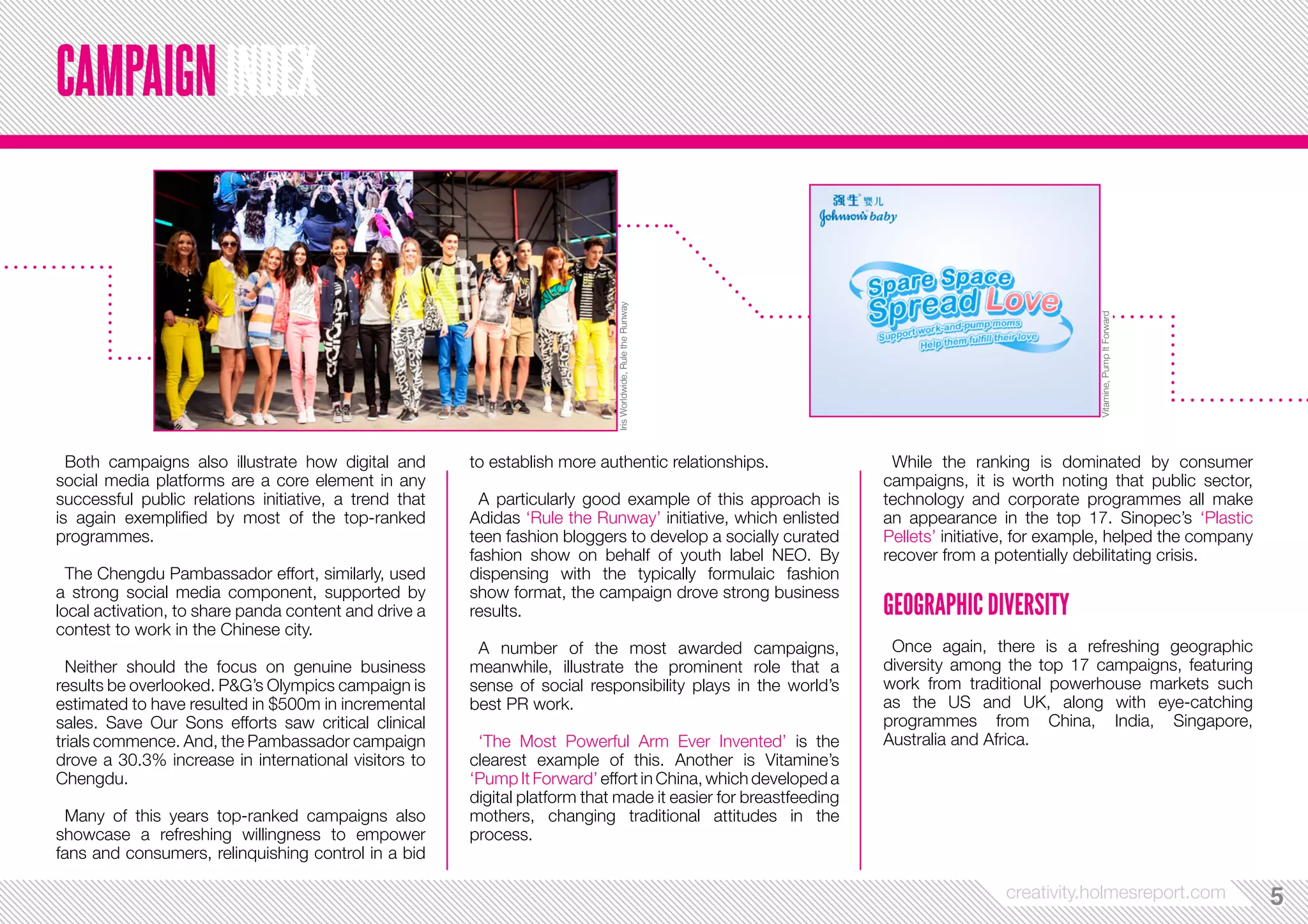 creativity.holmesreport.com 55 
Both campaigns also illustrate how digital and 
social media platforms are a core element in any 
successful public relations initiative, a trend that 
is again exemplified by most of the top-ranked 
programmes. 
The Chengdu Pambassador effort, similarly, used 
a strong social media component, supported by 
local activation, to share panda content and drive a 
contest to work in the Chinese city. 
Neither should the focus on genuine business 
results be overlooked. P&G’s Olympics campaign is 
estimated to have resulted in $500m in incremental 
sales. Save Our Sons efforts saw critical clinical 
trials commence. And, the Pambassador campaign 
drove a 30.3% increase in international visitors to 
Chengdu. 
Many of this years top-ranked campaigns also 
showcase a refreshing willingness to empower 
fans and consumers, relinquishing control in a bid 
to establish more authentic relationships. 
A particularly good example of this approach is 
Adidas ‘Rule the Runway’ initiative, which enlisted 
teen fashion bloggers to develop a socially curated 
fashion show on behalf of youth label NEO. By 
dispensing with the typically formulaic fashion 
show format, the campaign drove strong business 
results. 
A number of the most awarded campaigns, 
meanwhile, illustrate the prominent role that a 
sense of social responsibility plays in the world’s 
best PR work. 
‘The Most Powerful Arm Ever Invented’ is the 
clearest example of this. Another is Vitamine’s 
‘Pump It Forward’ effort in China, which developed a 
digital platform that made it easier for breastfeeding 
mothers, changing traditional attitudes in the 
process. 
While the ranking is dominated by consumer 
campaigns, it is worth noting that public sector, 
technology and corporate programmes all make 
an appearance in the top 17. Sinopec’s ‘Plastic 
Pellets’ initiative, for example, helped the company 
recover from a potentially debilitating crisis. 
GEOGRAPHIC DIVERSITY 
Once again, there is a refreshing geographic 
diversity among the top 17 campaigns, featuring 
work from traditional powerhouse markets such 
as the US and UK, along with eye-catching 
programmes from China, India, Singapore, 
Australia and Africa. 
CAMPAIGN INDEX 
Vitamine, Pump It Forward 
Iris Worldwide, Rule the Runway 
 