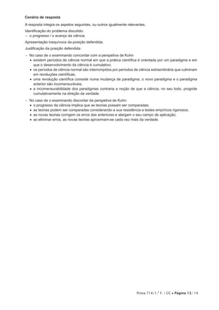 Prova 714/1.ª F. | CC • Página 13/ 14
Cenário de resposta
A resposta integra os aspetos seguintes, ou outros igualmente relevantes.
Identificação do problema discutido:
–– o progresso / o avanço da ciência.
Apresentação inequívoca da posição defendida.
Justificação da posição defendida:
−− No caso de o examinando concordar com a perspetiva de Kuhn:
•  existem períodos de ciência normal em que a prática científica é orientada por um paradigma e em
que o desenvolvimento da ciência é cumulativo;
•  os períodos de ciência normal são interrompidos por períodos de ciência extraordinária que culminam
em revoluções científicas;
•  uma revolução científica consiste numa mudança de paradigma; o novo paradigma e o paradigma
anterior são incomensuráveis;
•  a incomensurabilidade dos paradigmas contraria a noção de que a ciência, no seu todo, progride
cumulativamente na direção da verdade.
−− No caso de o examinando discordar da perspetiva de Kuhn:
•  o progresso da ciência implica que as teorias possam ser comparadas;
•  as teorias podem ser comparadas considerando a sua resistência a testes empíricos rigorosos;
•  as novas teorias corrigem os erros das anteriores e alargam o seu campo de aplicação;
•  ao eliminar erros, as novas teorias aproximam-se cada vez mais da verdade.
 