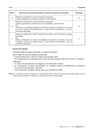 Prova 714/1.ª F. | CC • Página 6/ 14
2. B. .................................................................................................................................................	 15 pontos
Níveis Descritores do nível de desempenho no domínio específico da disciplina Pontuação
3
Determina corretamente o valor de verdade da proposição.
Justifica, explicitando, com clareza e precisão, o raciocínio feito.
15
2
Determina corretamente o valor de verdade da proposição.
Justifica, apresentando, parcialmente ou com imprecisões, o raciocínio feito.
OU
Apresenta uma estratégia adequada e completa de resolução do problema, mas comete
um erro de raciocínio, não determinando, ou determinando incorretamente, o valor de
verdade da proposição.
10
1
Determina corretamente o valor de verdade da proposição, mas não apresenta qualquer
justificação.
OU
Refere corretamente um aspeto da estratégia de resolução do problema, mas não
completa o raciocínio, não determinando, ou determinando incorretamente, o valor de
verdade da proposição.
5
Cenário de resposta
A resposta integra os aspetos seguintes, ou outros equivalentes.
Determinação do valor de verdade da proposição:
–– é possível determinar o valor de verdade da proposição dada;
–– (na condição dada,) a proposição «Se a Joana não está sentada, então está a correr» é verdadeira.
Justificação:
–– «A Joana não está sentada» é a negação de «A Joana está sentada»;
–– se a proposição «A Joana está sentada» for verdadeira, então a antecedente da condicional,
«A Joana não está sentada», será falsa;
–– uma condicional é verdadeira sempre que a sua antecedente é falsa.
Nota: Se, na resposta, não for indicado que «é possível determinar o valor de verdade da proposição dada», mas for
referido que a proposição é verdadeira, a resposta não deve ser desvalorizada.
 