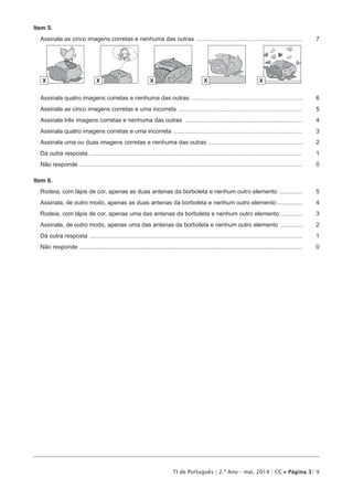 TI de Português | 2.º Ano – mai. 2014 | CC • Página 3/ 9
Item 5.
Assinala as cinco imagens corretas e nenhuma das outras .................................................................	7
X X X X X
Assinala quatro imagens corretas e nenhuma das outras ....................................................................	6
Assinala as cinco imagens corretas e uma incorreta ............................................................................	5
Assinala três imagens corretas e nenhuma das outras ........................................................................	4
Assinala quatro imagens corretas e uma incorreta ...............................................................................	3
Assinala uma ou duas imagens corretas e nenhuma das outras ..........................................................	2
Dá outra resposta ..................................................................................................................................	1
Não responde ........................................................................................................................................	 0
Item 6.
Rodeia, com lápis de cor, apenas as duas antenas da borboleta e nenhum outro elemento ...............	5
Assinala, de outro modo, apenas as duas antenas da borboleta e nenhum outro elemento................	4
Rodeia, com lápis de cor, apenas uma das antenas da borboleta e nenhum outro elemento ..............	3
Assinala, de outro modo, apenas uma das antenas da borboleta e nenhum outro elemento ..............	2
Dá outra resposta ..................................................................................................................................	1
Não responde ........................................................................................................................................	 0
 