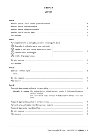 TI de Português | 2.º Ano – mai. 2014 | CC • Página 4/ 9
GRUPO II
LEITURA
Item 1.
Assinala apenas a opção correta: apanhar borboletas. ........................................................................	4
Assinala apenas: libertar borboletas. ....................................................................................................	3
Assinala apenas: fotografar borboletas. ................................................................................................	2
Assinala mais do que uma opção..........................................................................................................	1
Não responde ........................................................................................................................................	 0
Item 2.
Numera corretamente as afirmações, de acordo com a seguinte chave:
1   O caçador de borboletas sai de casa muito cedo.
4   Sacode as borboletas que lhe pousaram no corpo.
2   Admira a beleza da paisagem.
...................................................................	2
3   À noite, dirige-se para casa.
Dá outra resposta ..................................................................................................................................	1
Não responde ........................................................................................................................................	 0
Item 3.
Escreve o nome do objeto .....................................................................................................................	2
Rede.
Dá outra resposta ..................................................................................................................................	1
Não responde ........................................................................................................................................	 0
Item 4.
Responde à pergunta e justifica de forma completa .............................................................................	5
Exemplos de resposta: Não, a caixa não teve utilidade, porque o caçador de borboletas não apanhou
nenhuma borboleta.
Sim, a caixa foi útil, porque o caçador de borboletas ficou feliz por a caixa estar
vazia.
Responde à pergunta e justifica de forma incompleta ..........................................................................	4
Apresenta uma justificação, mas não responde à pergunta .................................................................	3
Responde à pergunta, mas não justifica ...............................................................................................	2
Dá outra resposta ..................................................................................................................................	1
Não responde ........................................................................................................................................	 0
 