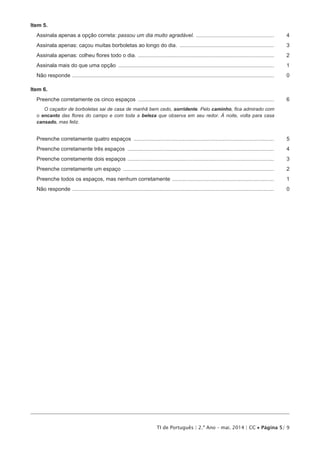 TI de Português | 2.º Ano – mai. 2014 | CC • Página 5/ 9
Item 5.
Assinala apenas a opção correta: passou um dia muito agradável. .....................................................	4
Assinala apenas: caçou muitas borboletas ao longo do dia. ................................................................	3
Assinala apenas: colheu flores todo o dia. ............................................................................................	2
Assinala mais do que uma opção .........................................................................................................	1
Não responde ........................................................................................................................................	 0
Item 6.
Preenche corretamente os cinco espaços ............................................................................................	6
O caçador de borboletas sai de casa de manhã bem cedo, sorridente. Pelo caminho, fica admirado com
o encanto das flores do campo e com toda a beleza que observa em seu redor. À noite, volta para casa
cansado, mas feliz.
Preenche corretamente quatro espaços ...............................................................................................	5
Preenche corretamente três espaços ...................................................................................................	4
Preenche corretamente dois espaços ...................................................................................................	3
Preenche corretamente um espaço ......................................................................................................	2
Preenche todos os espaços, mas nenhum corretamente .....................................................................	1
Não responde ........................................................................................................................................	 0
 