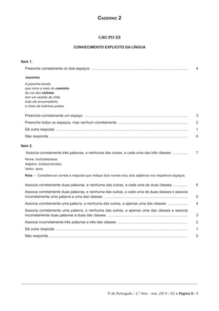TI de Português | 2.º Ano – mai. 2014 | CC • Página 6/ 9
Caderno 2
GRUPO III
CONHECIMENTO EXPLÍCITO DA LÍNGUA
Item 1.
Preenche corretamente os dois espaços ..................................................................................................	4
Joaninha
A joaninha bonita
que mora a meio do caminho
da rua das violetas
tem um vestido de chita
todo ele encarnadinho
e cheio de bolinhas pretas.
Preenche corretamente um espaço ......................................................................................................	3
Preenche todos os espaços, mas nenhum corretamente .....................................................................	2
Dá outra resposta ..................................................................................................................................	1
Não responde ........................................................................................................................................	 0
Item 2.
Associa corretamente três palavras, e nenhuma das outras, a cada uma das três classes ................	7
Nome: borboleta/asas
Adjetivo: lindas/coloridas
Verbo: abriu
Nota  –  Considera-se correta a resposta que indique dois nomes e/ou dois adjetivos nos respetivos espaços.
Associa corretamente duas palavras, e nenhuma das outras, a cada uma de duas classes ...............	6
Associa corretamente duas palavras, e nenhuma das outras, a cada uma de duas classes e associa
incorretamente uma palavra a uma das classes ...................................................................................	5
Associa corretamente uma palavra, e nenhuma das outras, a apenas uma das classes ....................	4
Associa corretamente uma palavra, e nenhuma das outras, a apenas uma das classes e associa
incorretamente duas palavras a duas das classes ...............................................................................	3
Associa incorretamente três palavras a três das classes .....................................................................	2
Dá outra resposta ..................................................................................................................................	1
Não responde ........................................................................................................................................	 0
 