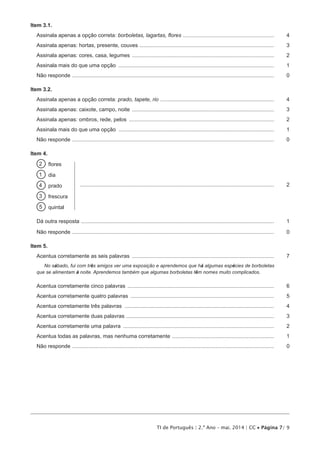 TI de Português | 2.º Ano – mai. 2014 | CC • Página 7/ 9
Item 3.1.
Assinala apenas a opção correta: borboletas, lagartas, flores ..............................................................	4
Assinala apenas: hortas, presente, couves ...........................................................................................	3
Assinala apenas: cores, casa, legumes ................................................................................................	2
Assinala mais do que uma opção .........................................................................................................	1
Não responde ........................................................................................................................................	 0
Item 3.2.
Assinala apenas a opção correta: prado, tapete, rio .............................................................................	4
Assinala apenas: caixote, campo, noite ................................................................................................	3
Assinala apenas: ombros, rede, pelos ..................................................................................................	2
Assinala mais do que uma opção .........................................................................................................	1
Não responde ........................................................................................................................................	 0
Item 4.
2   flores
1  dia
4  prado ...................................................................................................................................	2
3  frescura
5  quintal
Dá outra resposta ..................................................................................................................................	1
Não responde ........................................................................................................................................	 0
Item 5.
Acentua corretamente as seis palavras ................................................................................................	7
No sábado, fui com três amigos ver uma exposição e aprendemos que há algumas espécies de borboletas
que se alimentam à noite. Aprendemos também que algumas borboletas têm nomes muito complicados.
Acentua corretamente cinco palavras ...................................................................................................	6
Acentua corretamente quatro palavras .................................................................................................	5
Acentua corretamente três palavras .....................................................................................................	4
Acentua corretamente duas palavras ....................................................................................................	3
Acentua corretamente uma palavra ......................................................................................................	2
Acentua todas as palavras, mas nenhuma corretamente .....................................................................	1
Não responde ........................................................................................................................................	 0
 