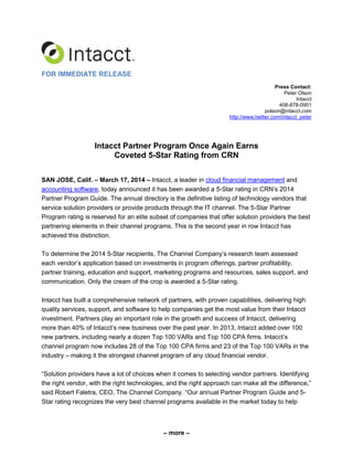 – more –
FOR IMMEDIATE RELEASE
Press Contact:
Peter Olson
Intacct
408-878-0951
polson@intacct.com
http://www.twitter.com/intacct_peter
Intacct Partner Program Once Again Earns
Coveted 5-Star Rating from CRN
SAN JOSE, Calif. – March 17, 2014 – Intacct, a leader in cloud financial management and
accounting software, today announced it has been awarded a 5-Star rating in CRN’s 2014
Partner Program Guide. The annual directory is the definitive listing of technology vendors that
service solution providers or provide products through the IT channel. The 5-Star Partner
Program rating is reserved for an elite subset of companies that offer solution providers the best
partnering elements in their channel programs. This is the second year in row Intacct has
achieved this distinction.
To determine the 2014 5-Star recipients, The Channel Company’s research team assessed
each vendor’s application based on investments in program offerings, partner profitability,
partner training, education and support, marketing programs and resources, sales support, and
communication. Only the cream of the crop is awarded a 5-Star rating.
Intacct has built a comprehensive network of partners, with proven capabilities, delivering high
quality services, support, and software to help companies get the most value from their Intacct
investment. Partners play an important role in the growth and success of Intacct, delivering
more than 40% of Intacct’s new business over the past year. In 2013, Intacct added over 100
new partners, including nearly a dozen Top 100 VARs and Top 100 CPA firms. Intacct’s
channel program now includes 28 of the Top 100 CPA firms and 23 of the Top 100 VARs in the
industry – making it the strongest channel program of any cloud financial vendor.
“Solution providers have a lot of choices when it comes to selecting vendor partners. Identifying
the right vendor, with the right technologies, and the right approach can make all the difference,”
said Robert Faletra, CEO, The Channel Company. “Our annual Partner Program Guide and 5-
Star rating recognizes the very best channel programs available in the market today to help
 