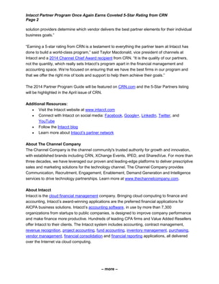 Intacct Partner Program Once Again Earns Coveted 5-Star Rating from CRN
Page 2
– more –
solution providers determine which vendor delivers the best partner elements for their individual
business goals.”
“Earning a 5-star rating from CRN is a testament to everything the partner team at Intacct has
done to build a world-class program,” said Taylor Macdonald, vice president of channels at
Intacct and a 2014 Channel Chief Award recipient from CRN. “It is the quality of our partners,
not the quantity, which really sets Intacct’s program apart in the financial management and
accounting space. We’re focused on ensuring that we have the best firms in our program and
that we offer the right mix of tools and support to help them achieve their goals.”
The 2014 Partner Program Guide will be featured on CRN.com and the 5-Star Partners listing
will be highlighted in the April issue of CRN.
Additional Resources:
 Visit the Intacct website at www.intacct.com
 Connect with Intacct on social media: Facebook, Google+, LinkedIn, Twitter, and
YouTube
 Follow the Intacct blog
 Learn more about Intacct’s partner network
About The Channel Company
The Channel Company is the channel community's trusted authority for growth and innovation,
with established brands including CRN, XChange Events, IPED, and SharedVue. For more than
three decades, we have leveraged our proven and leading-edge platforms to deliver prescriptive
sales and marketing solutions for the technology channel. The Channel Company provides
Communication, Recruitment, Engagement, Enablement, Demand Generation and Intelligence
services to drive technology partnerships. Learn more at www.thechannelcompany.com.
About Intacct
Intacct is the cloud financial management company. Bringing cloud computing to finance and
accounting, Intacct’s award-winning applications are the preferred financial applications for
AICPA business solutions. Intacct’s accounting software, in use by more than 7,300
organizations from startups to public companies, is designed to improve company performance
and make finance more productive. Hundreds of leading CPA firms and Value Added Resellers
offer Intacct to their clients. The Intacct system includes accounting, contract management,
revenue recognition, project accounting, fund accounting, inventory management, purchasing,
vendor management, financial consolidation and financial reporting applications, all delivered
over the Internet via cloud computing.
 