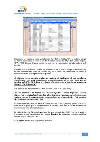 Sistema de Rendición de Cuentas – Manual del Usuario
DIRECCIÓN NACIONAL DE INFORMATICA 10
Seleccione un trámite, presionando la tecla “ENTER” o “ESCAPE” y el sistema carga
de forma automática, los casilleros de: Nombre Candidato, Dignidad, Listas, Siglas,
CPA, RUC, Banco, Cuenta corriente, que es la información complementaria del
trámite.
Observe que si presiona la tecla de función F5, F6 o PACE, carga internamente el
trámite seleccionado, para un próximo registro a crear, sin necesidad de volver a
buscar el trámite, para optimizar la digitación
El sistema no le permite grabar un registro si cualquiera de los casilleros
mencionados no está completado, específicamente si no ha registrado el
nombre del CPA, RUC, Banco y Cuenta Corriente o si el trámite se encuentra
cerrado “Est.Trámite=X”.
Ver (Manual del Administrador, Administración CPA, RUC, y Bancos)
En los casilleros de fechas de: “Fecha Aporte”, “Fecha Ingreso”, “Fecha
Egreso” de los módulos de aportes, otros ingresos y gastos respectivamente, el
sistema acepta fechas que estén comprendidas en el periodo del 17 de octubre
del 2013 al 20 de marzo del 2014.
El sistema permite registrar ANULADOS de aportes, otros ingresos y gastos, con valor
cero en el registro, previa confirmación del sistema, esto con el fin de mantener la
secuencia de los numerarios físicos.
La tecla de función F2, totaliza valores de un mismo código RME, Nro. de trámite y
mismo número de comprobante de ingreso. Cod.Ing. del comprobante donde se ubica
actualmente la barra del cursor
Si es aportes se tiene las siguientes pantallas
 
