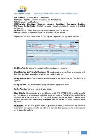Sistema de Rendición de Cuentas – Manual del Usuario
DIRECCIÓN NACIONAL DE INFORMATICA 13
RUC/Factura.- Número de RUC de factura.
Proveedor Factura.- Nombre o razón social de la factura.
TotalFactura.- Total Factura.
RUCTramite, Dignidad, Circuns, Nombre Candidato, Parroquia, Cantón,
Provincia, SigOp, LisOp.- Es la información complementaria del tramite o dignidad
del aporte.
CodUsr.- Es el código de usuario que realiza el registro del aporte.
FecSys.- Fecha y hora del sistema de actualización del aporte.
Si presiona las teclas de función F5, F6, Space, le presenta la siguiente pantalla:
Cod.Sec.Nro. Es un número secuencial generado por el sistema.
Identificación del Trámite/Dignidad.- El encabezado que contiene información del
trámite o dignidad que aplica el aporte. Ver módulo anterior.
Comp.Aporte Nro.- Es el número de comprobante de Recepción de Contribución y
Aportes.
Comp.Ing.Nro.- Es el número del comprobante de ingreso en físico.
Fecha Aporte: Fecha del comprobante físico.
Nro. Cédula: Corresponde a la identificación del APORTANTE. Si el sistema está
configurado para enlazarse con el sistema de consulta al Registro Electoral Off-Line
(Manual del Administrador), en donde; si el número de cédula digitado existe en el
padrón, recupera los Apellidos y nombres del APORTANTE, caso contrario debe
ingresar.
Numerario.- Es el valor que se debe registrar en efectivo, en la cual se ingresará la
descripción del aporte, cuenta contable y el número de depósito, como se demuestra
en la siguiente pantalla.
 