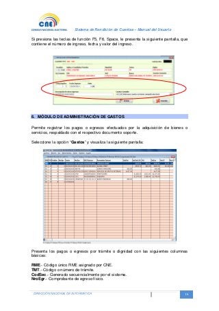 Sistema de Rendición de Cuentas – Manual del Usuario
DIRECCIÓN NACIONAL DE INFORMATICA 16
Si presiona las teclas de función F5, F6, Space, le presenta la siguiente pantalla, que
contiene el número de ingreso, fecha y valor del ingreso.
6. MÓDULO DE ADMINISTRACIÓN DE GASTOS
Permite registrar los pagos o egresos efectuados por la adquisición de bienes o
servicios, respaldado con el respectivo documento soporte.
Seleccione la opción “Gastos” y visualiza la siguiente pantalla:
Presenta los pagos o egresos por trámite o dignidad con las siguientes columnas
básicas:
RME.- Código único RME asignado por CNE.
TMT.- Código o número de trámite.
CodSec.- Generado secuencialmente por el sistema.
NroEgr.- Comprobante de egreso físico.
 