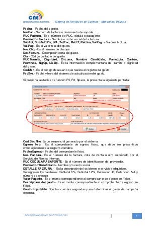 Sistema de Rendición de Cuentas – Manual del Usuario
DIRECCIÓN NACIONAL DE INFORMATICA 17
Fecha.- Fecha del egreso.
NroFac.- Número de factura o documento de soporte.
RUC/Factura.- Es el número de RUC, cédula o pasaporte.
Proveedor Factura.- Nombre o razón social de la factura.
SubTot, SubTot12%, IVA, TotFac, Ret.IT, Ret.Iva, ValPag. – Valores factura.
Val.Pag.- Es el valor total del gasto.
Nro.Chq.- Es el número de cheque.
Det.Factura.- Descripción corta del gasto.
Cta.- Código contable del gasto.
RUCTramite, Dignidad, Circuns, Nombre Candidato, Parroquia, Cantón,
Provincia, SigOp, LisOp.- Es la información complementaria del tramite o dignidad
del gasto.
CodUsr.- Es el código de usuario que realiza el registro del gasto.
FecSys.- Fecha y hora del sistema de actualización del gasto.
Si presiona las teclas de función F5, F6, Space, le presenta la siguiente pantalla:
Cod.Sec.Nro. Es un secuencial generado por el sistema.
Egreso Nro. Es el comprobante de egreso físico, que debe ser presentado
cronológicamente al registro contable.
Fecha Egreso.- Fecha del comprobante físico.
Nro. Factura.- Es el número de la factura, nota de venta u otro autorizado por el
Servicio de Rentas Internas.
RUC/CÉDULA/PASAPORTE.- Es el número de identificación del proveedor.
Proveedor/Beneficiario.- Nombre y/o razón social.
DETALLE FACTURA.- Es la descripción de los bienes o servicios adquiridos.
Se ingresan los casilleros: Subtotal 0%, Subtotal 12%, Retención IR, Retención IVA y
número de cheque.
Valor Pagado.- Es el monto correspondiente al comprobante de egreso en físico.
Descripción del gasto.- Es el monto correspondiente al comprobante de egreso en
físico.
Gasto Imputable: Son las cuentas asignadas para determinar el gasto de campaña
electoral.
 