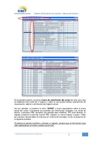 Sistema de Rendición de Cuentas – Manual del Usuario
DIRECCIÓN NACIONAL DE INFORMATICA 6
En la pantalla anterior, se tiene la barra de movimiento del cursor de color azul, que
se desplaza entre cada fila o registro y sobre la cual puede realizar operaciones de
visualización, edición o eliminación del registro actual.
Así por ejemplo, si presiona la tecla “SPACE” o barra espaciadora sobre la barra
actual del cursor, le presenta una pantalla con información completa y en modo de
lectura, si presiona “F6”, presenta una pantalla para modificar, “F7” para eliminar un
registro; presione la tecla de función “F5”, ingresar un nuevo ingreso o gasto. Todas
las acciones mencionadas le instruyen en la barra de mensajes, como se presenta en
la siguiente pantalla:
El sistema le permite modificar y eliminar un registro, siempre que la información haya
sido ingresada por el mismo usuario que la creó.
 