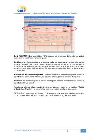 Sistema de Rendición de Cuentas – Manual del Usuario
DIRECCIÓN NACIONAL DE INFORMATICA 8
Cod. RME-TMT.- Que es el código RME, seguido por el número de trámite o dignidad
que aplica el registro de ingreso o gasto.
Cod.Sec.Nro.- Es generado por el sistema, cada vez que crea un registro, además es
editable, es decir que puede colocar un número desde donde inicia una secuencia
automática de registros, sin embargo el sistema verifica que no exista el número
editado o generado y prohíbe grabar. Se recomienda no editar y dejar, el determinado
por el sistema.
Información del Trámite/Dignidad.- Son selectores que permite escoger un trámite o
dignidad que aplica el movimiento, de acuerdo a los siguientes criterios de ayudas.
ScanBus.- Permite configurar el tipo de ayuda para localizar un determinado trámite o
dignidad del RME actual.
Para llamar a la pantalla de ayuda de trámites, ubique el cursor en el casillero “Aplica
a Candidato/Trámite” y el sistema le presenta los siguientes tipos de ayudas:
Si “ScanBus”, selecciona el número “1”, le presenta una ayuda de trámites, ordenado
por el nombre del candidato principal, como se ilustra en la siguiente pantalla:
 