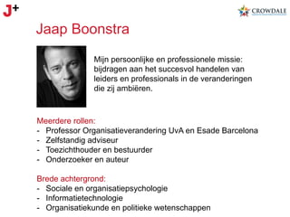 Jaap Boonstra
Mijn persoonlijke en professionele missie:
bijdragen aan het succesvol handelen van
leiders en professionals in de veranderingen
die zij ambiëren.

Meerdere rollen:
-  Professor Organisatieverandering UvA en Esade Barcelona
-  Zelfstandig adviseur
-  Toezichthouder en bestuurder
-  Onderzoeker en auteur
Brede achtergrond:
-  Sociale en organisatiepsychologie
-  Informatietechnologie
-  Organisatiekunde en politieke wetenschappen

 