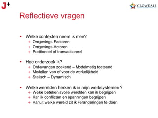 Reflectieve vragen
§  Welke contexten neem ik mee?
+  Omgevings-Factoren
+  Omgevings-Actoren
+  Positioneel of transactioneel

§  Hoe onderzoek ik?
+  Onbevangen zoekend – Modelmatig toetsend
+  Modellen van of voor de werkelijkheid
+  Statisch – Dynamisch

§  Welke werelden herken ik in mijn werksystemen ?
+  Welke betekenisvolle werelden kan ik begrijpen
+  Kan ik conflicten en spanningen begrijpen
+  Vanuit welke wereld zit ik veranderingen te doen

 