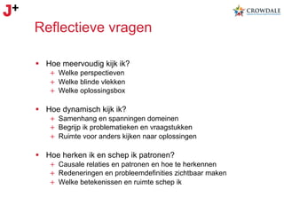 Reflectieve vragen
§  Hoe meervoudig kijk ik?
+  Welke perspectieven
+  Welke blinde vlekken
+  Welke oplossingsbox

§  Hoe dynamisch kijk ik?
+  Samenhang en spanningen domeinen
+  Begrijp ik problematieken en vraagstukken
+  Ruimte voor anders kijken naar oplossingen

§  Hoe herken ik en schep ik patronen?
+  Causale relaties en patronen en hoe te herkennen
+  Redeneringen en probleemdefinities zichtbaar maken
+  Welke betekenissen en ruimte schep ik

 