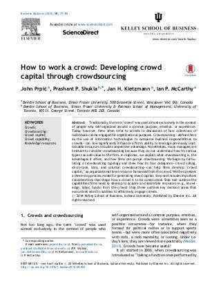 How to work a crowd: Developing crowd
capital through crowdsourcing
John Prpic´a
, Prashant P. Shukla b,*, Jan H. Kietzmann a
, Ian P. McCarthy a
a
Beedie School of Business, Simon Fraser University, 500 Granville Street, Vancouver V6C 1X6, Canada
b
Beedie School of Business, Simon Fraser University & Rotman School of Management, University of
Toronto, 105 St. George Street, Toronto M5S 2E8, Canada
1. Crowds and crowdsourcing
Not too long ago, the term ‘crowd’ was used
almost exclusively in the context of people who
self-organized around a common purpose, emotion,
or experience. Crowds were sometimes seen as a
positive occurrence–—for instance, when they
formed for political rallies or to support sports
teams–—but were more often associated negatively
with riots, a mob mentality, or looting. Under to-
day’s lens, they are viewed more positively (Wexler,
2011). Crowds have become useful!
It all started in 2006, when crowdsourcing was
introduced as ‘‘taking a function once performed by
Business Horizons (2015) 58, 77—85
Available online at www.sciencedirect.com
ScienceDirect
www.elsevier.com/locate/bushor
KEYWORDS
Crowds;
Crowdsourcing;
Crowd capital;
Crowd capability;
Knowledge resources
Abstract Traditionally, the term ‘crowd’ was used almost exclusively in the context
of people who self-organized around a common purpose, emotion, or experience.
Today, however, ﬁrms often refer to crowds in discussions of how collections of
individuals can be engaged for organizational purposes. Crowdsourcing–—deﬁned here
as the use of information technologies to outsource business responsibilities to
crowds–—can now signiﬁcantly inﬂuence a ﬁrm’s ability to leverage previously unat-
tainable resources to build competitive advantage. Nonetheless, many managers are
hesitant to consider crowdsourcing because they do not understand how its various
types can add value to the ﬁrm. In response, we explain what crowdsourcing is, the
advantages it offers, and how ﬁrms can pursue crowdsourcing. We begin by formu-
lating a crowdsourcing typology and show how its four categories–—crowd voting,
micro-task, idea, and solution crowdsourcing–—can help ﬁrms develop ‘crowd
capital,’ an organizational-level resource harnessed from the crowd. We then present
a three-step process model for generating crowd capital. Step one includes important
considerations that shape how a crowd is to be constructed. Step two outlines the
capabilities ﬁrms need to develop to acquire and assimilate resources (e.g., knowl-
edge, labor, funds) from the crowd. Step three outlines key decision areas that
executives need to address to effectively engage crowds.
# 2014 Kelley School of Business, Indiana University. Published by Elsevier Inc. All
rights reserved.
* Corresponding author
E-mail addresses: prpic@sfu.ca (J. Prpic´), pshukla@sfu.ca,
prashant.shukla@rotman.utoronto.ca (P.P. Shukla),
jan_kietzmann@sfu.ca (J.H. Kietzmann), imccarth@sfu.ca
(I.P. McCarthy)
0007-6813/$ — see front matter # 2014 Kelley School of Business, Indiana University. Published by Elsevier Inc. All rights reserved.
http://dx.doi.org/10.1016/j.bushor.2014.09.005
 