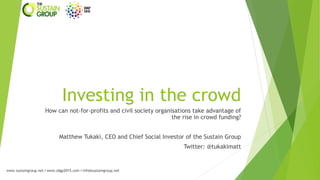 Investing in the crowd
How can not-for-profits and civil society organisations take advantage of
the rise in crowd funding?
Matthew Tukaki, CEO and Chief Social Investor of the Sustain Group

Twitter: @tukakimatt

www.sustaingroup.net I www.sdgp2015.com I info@sustaingroup.net

 