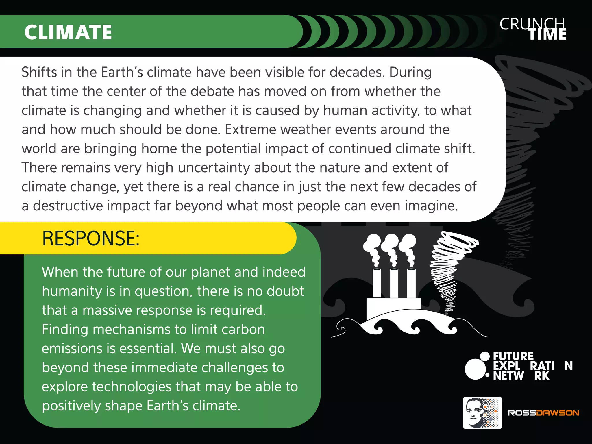 CLIMATE
Shifts in the Earth’s climate have been visible for decades. During
that time the center of the debate has moved on from whether the
climate is changing and whether it is caused by human activity, to what
and how much should be done. Extreme weather events around the
world are bringing home the potential impact of continued climate shift.
There remains very high uncertainty about the nature and extent of
climate change, yet there is a real chance in just the next few decades of
a destructive impact far beyond what most people can even imagine.

RESPONSE:
When the future of our planet and indeed
humanity is in question, there is no doubt
that a massive response is required.
Finding mechanisms to limit carbon
emissions is essential. We must also go
beyond these immediate challenges to
explore technologies that may be able to
positively shape Earth’s climate.

CRUNCH
TIME

 
