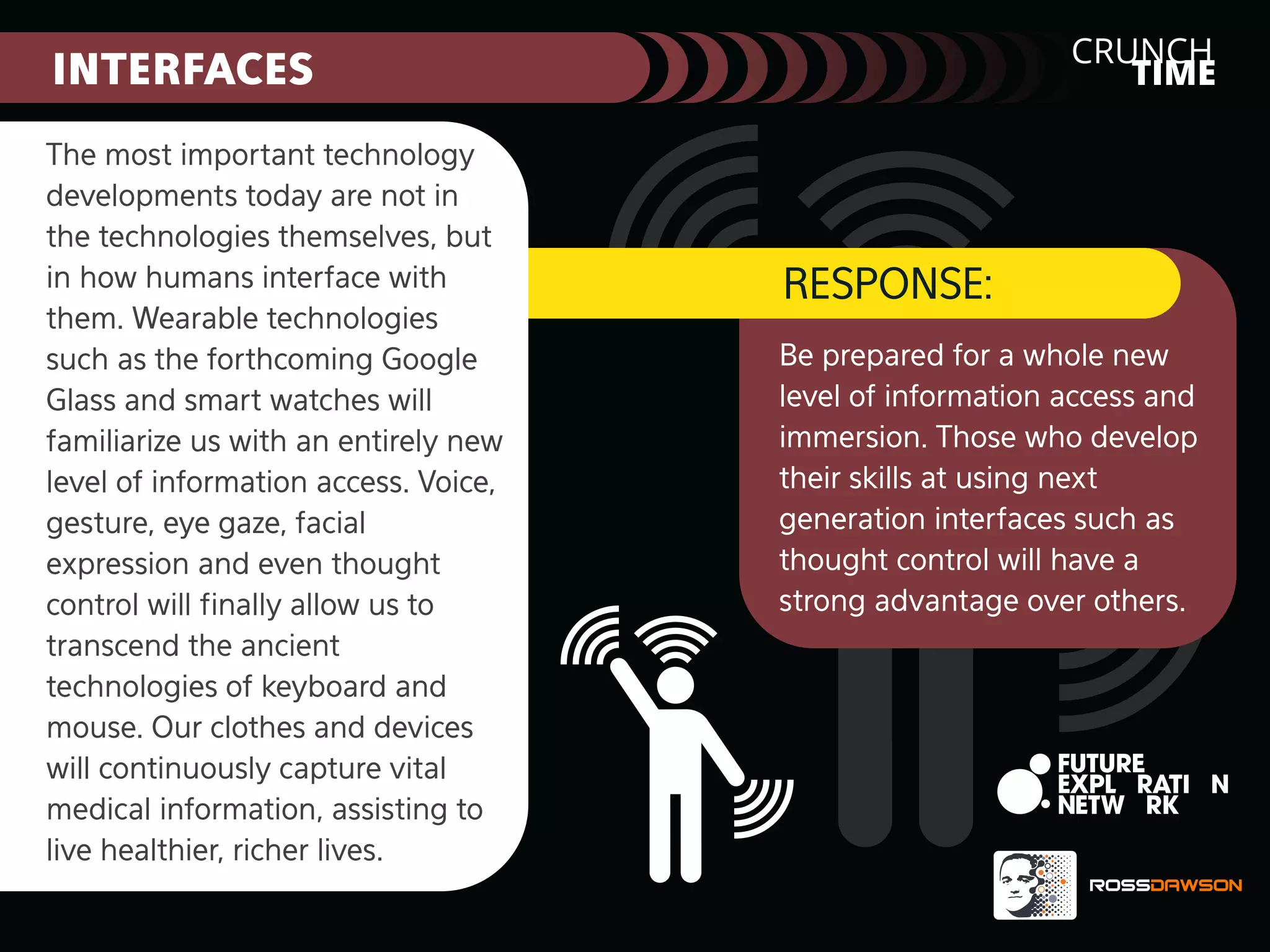 CRUNCH
TIME

INTERFACES
The most important technology
developments today are not in
the technologies themselves, but
in how humans interface with
them. Wearable technologies
such as the forthcoming Google
Glass and smart watches will
familiarize us with an entirely new
level of information access. Voice,
gesture, eye gaze, facial
expression and even thought
control will ﬁnally allow us to
transcend the ancient
technologies of keyboard and
mouse. Our clothes and devices
will continuously capture vital
medical information, assisting to
live healthier, richer lives.

RESPONSE:
Be prepared for a whole new
level of information access and
immersion. Those who develop
their skills at using next
generation interfaces such as
thought control will have a
strong advantage over others.

 