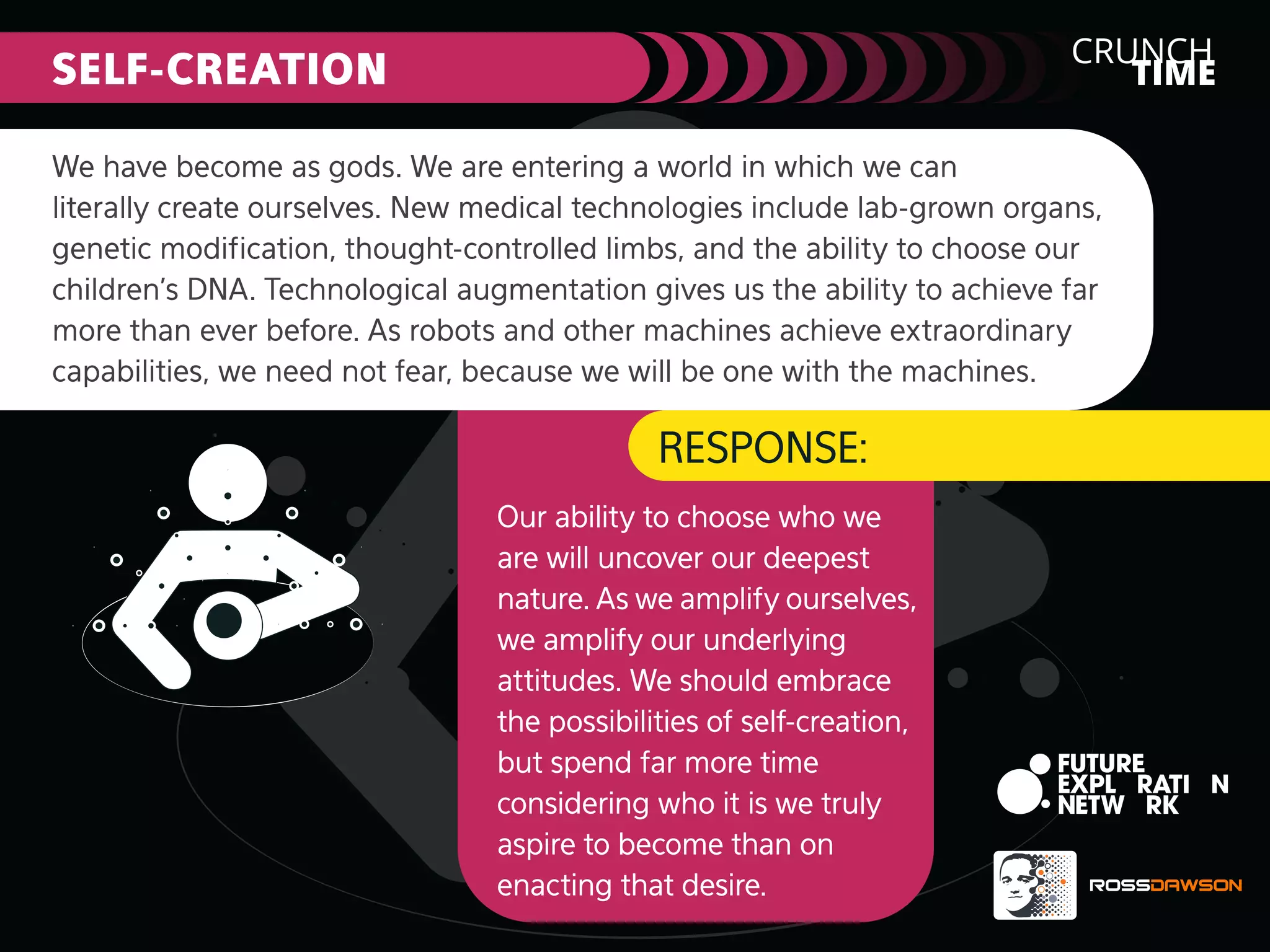 CRUNCH
TIME

SELF-CREATION

We have become as gods. We are entering a world in which we can
literally create ourselves. New medical technologies include lab-grown organs,
genetic modiﬁcation, thought-controlled limbs, and the ability to choose our
children’s DNA. Technological augmentation gives us the ability to achieve far
more than ever before. As robots and other machines achieve extraordinary
capabilities, we need not fear, because we will be one with the machines.

RESPONSE:
Our ability to choose who we
are will uncover our deepest
nature. As we amplify ourselves,
we amplify our underlying
attitudes. We should embrace
the possibilities of self-creation,
but spend far more time
considering who it is we truly
aspire to become than on
enacting that desire.

 