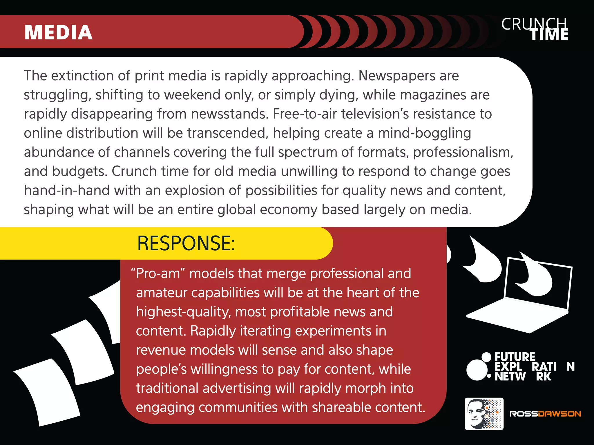 CRUNCH
TIME

MEDIA

The extinction of print media is rapidly approaching. Newspapers are
struggling, shifting to weekend only, or simply dying, while magazines are
rapidly disappearing from newsstands. Free-to-air television’s resistance to
online distribution will be transcended, helping create a mind-boggling
abundance of channels covering the full spectrum of formats, professionalism,
and budgets. Crunch time for old media unwilling to respond to change goes
hand-in-hand with an explosion of possibilities for quality news and content,
shaping what will be an entire global economy based largely on media.

RESPONSE:
“Pro-am” models that merge professional and
amateur capabilities will be at the heart of the
highest-quality, most proﬁtable news and
content. Rapidly iterating experiments in
revenue models will sense and also shape
people’s willingness to pay for content, while
traditional advertising will rapidly morph into
engaging communities with shareable content.

 