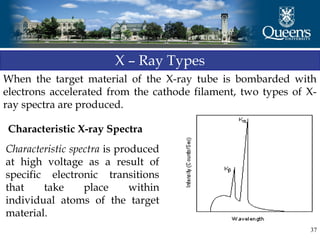 37
X – Ray Types
When the target material of the X-ray tube is bombarded with
electrons accelerated from the cathode filament, two types of X-
ray spectra are produced.
Characteristic X-ray Spectra
Characteristic spectra is produced
at high voltage as a result of
specific electronic transitions
that take place within
individual atoms of the target
material.
 