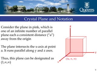 9
Crystal Plane and Notation
Consider the plane in pink, which is
one of an infinite number of parallel
plane each a consistent distance (“a”)
away from the origin
The plane intersects the x-axis at point
a. It runs parallel along y and z axes.
Thus, this plane can be designated as
(1,∞,∞)
 