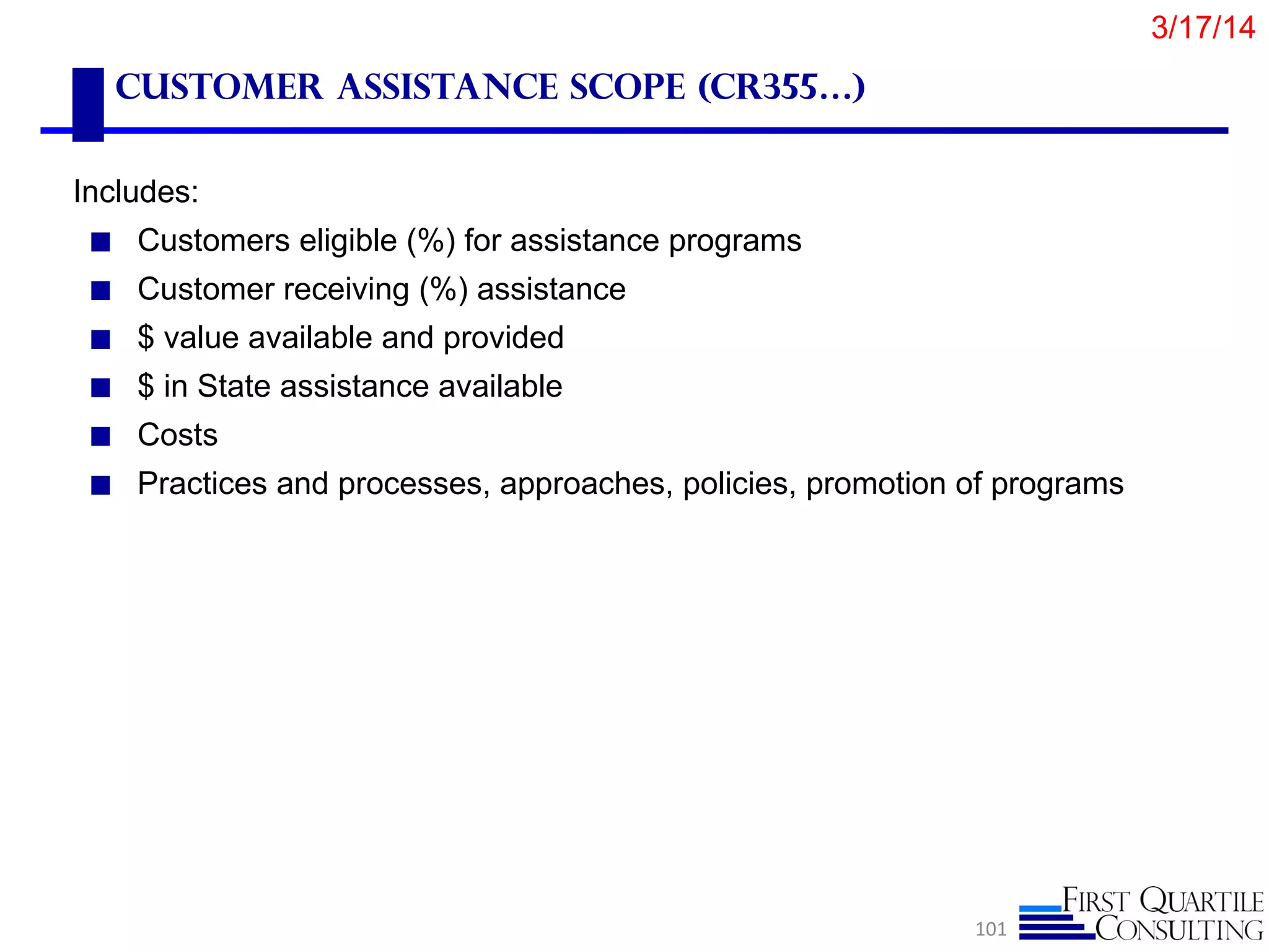 Customer Assistance scope (CR355…)
Includes:
◼ Customers eligible (%) for assistance programs
◼ Customer receiving (%) assistance
◼ $ value available and provided
◼ $ in State assistance available
◼ Costs
◼ Practices and processes, approaches, policies, promotion of programs
101
3/17/14
 