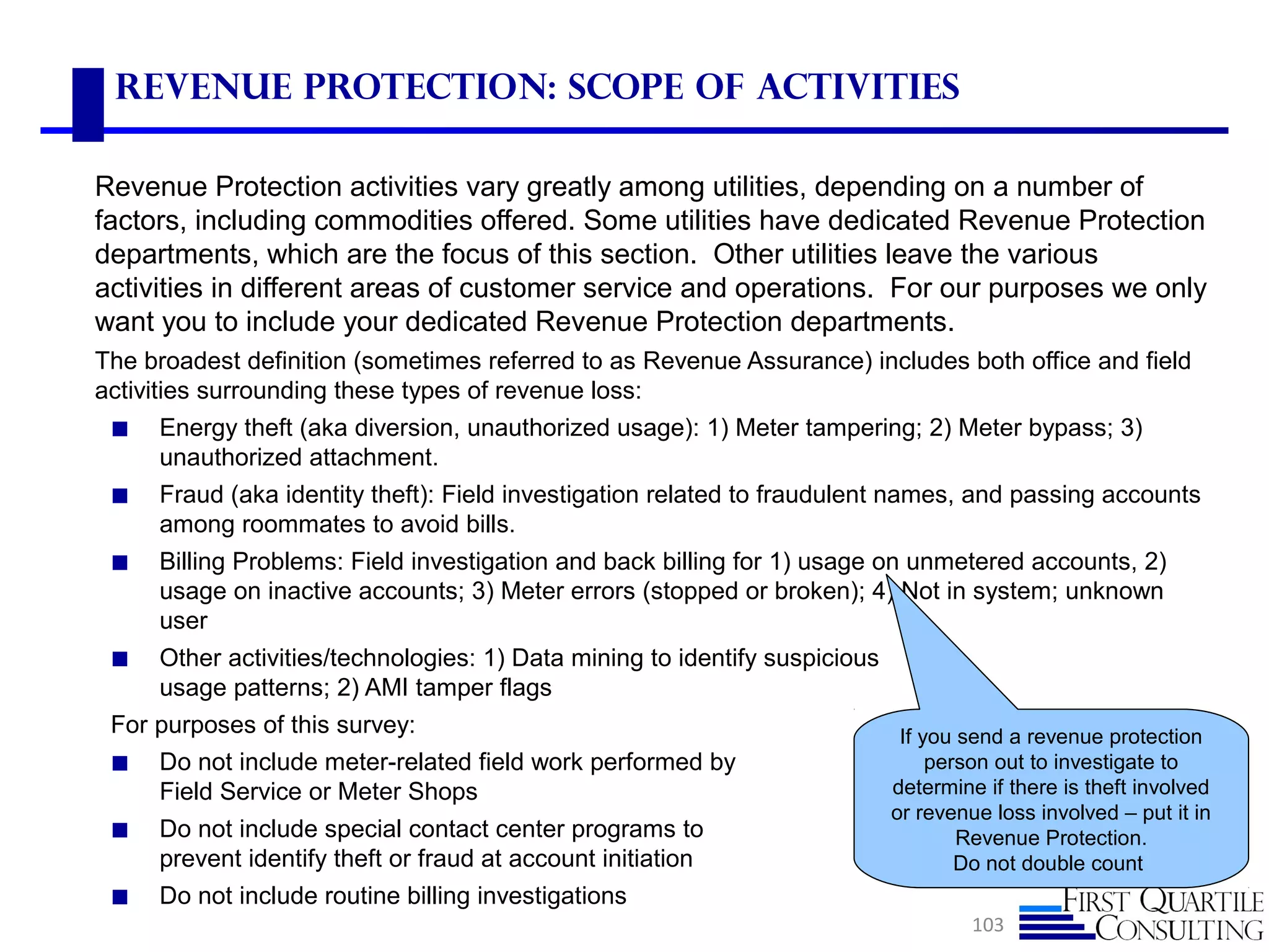 Revenue Protection: Scope of Activities
Revenue Protection activities vary greatly among utilities, depending on a number of
factors, including commodities offered. Some utilities have dedicated Revenue Protection
departments, which are the focus of this section. Other utilities leave the various
activities in different areas of customer service and operations. For our purposes we only
want you to include your dedicated Revenue Protection departments.
The broadest definition (sometimes referred to as Revenue Assurance) includes both office and field
activities surrounding these types of revenue loss:
◼ Energy theft (aka diversion, unauthorized usage): 1) Meter tampering; 2) Meter bypass; 3)
unauthorized attachment.
◼ Fraud (aka identity theft): Field investigation related to fraudulent names, and passing accounts
among roommates to avoid bills.
◼ Billing Problems: Field investigation and back billing for 1) usage on unmetered accounts, 2)
usage on inactive accounts; 3) Meter errors (stopped or broken); 4) Not in system; unknown
user
◼ Other activities/technologies: 1) Data mining to identify suspicious
usage patterns; 2) AMI tamper flags
For purposes of this survey:
◼ Do not include meter-related field work performed by
Field Service or Meter Shops
◼ Do not include special contact center programs to
prevent identify theft or fraud at account initiation
◼ Do not include routine billing investigations
103
If you send a revenue protection
person out to investigate to
determine if there is theft involved
or revenue loss involved – put it in
Revenue Protection.
Do not double count
 