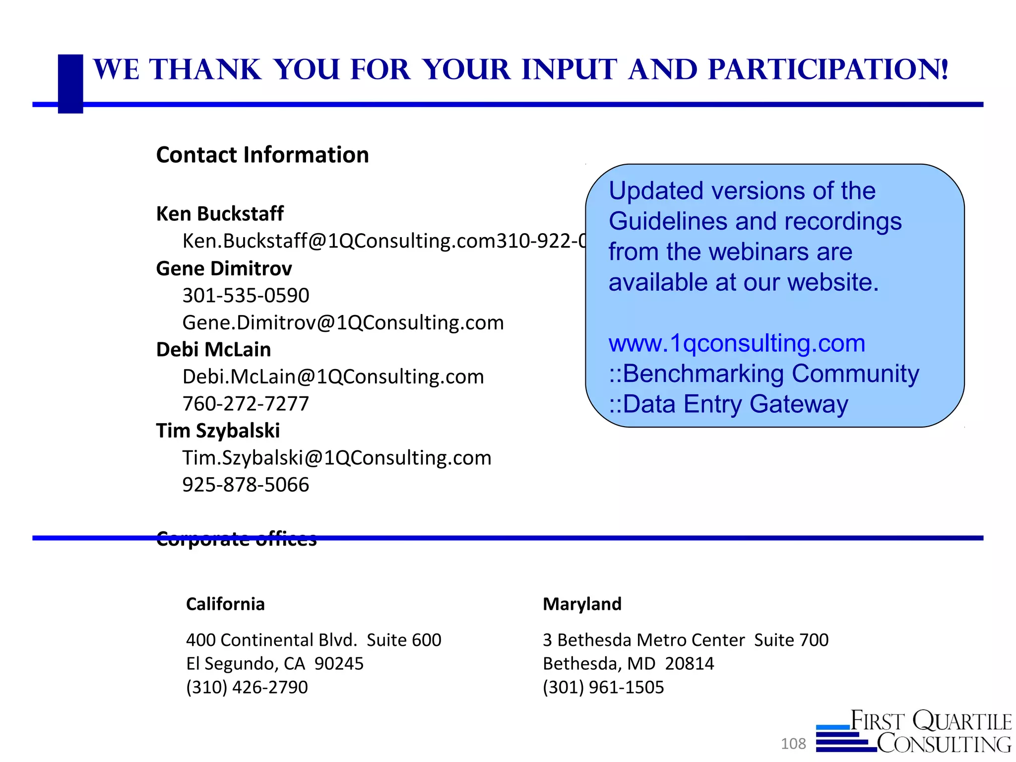 We Thank you for your Input and Participation!
108
California
400 Continental Blvd. Suite 600
El Segundo, CA 90245
(310) 426-2790
Maryland
3 Bethesda Metro Center Suite 700
Bethesda, MD 20814
(301) 961-1505
Contact Information
Ken Buckstaff
Ken.Buckstaff@1QConsulting.com310-922-0783
Gene Dimitrov
301-535-0590
Gene.Dimitrov@1QConsulting.com
Debi McLain
Debi.McLain@1QConsulting.com
760-272-7277
Tim Szybalski
Tim.Szybalski@1QConsulting.com
925-878-5066
Corporate offices
Updated versions of the
Guidelines and recordings
from the webinars are
available at our website.
www.1qconsulting.com
::Benchmarking Community
::Data Entry Gateway
 