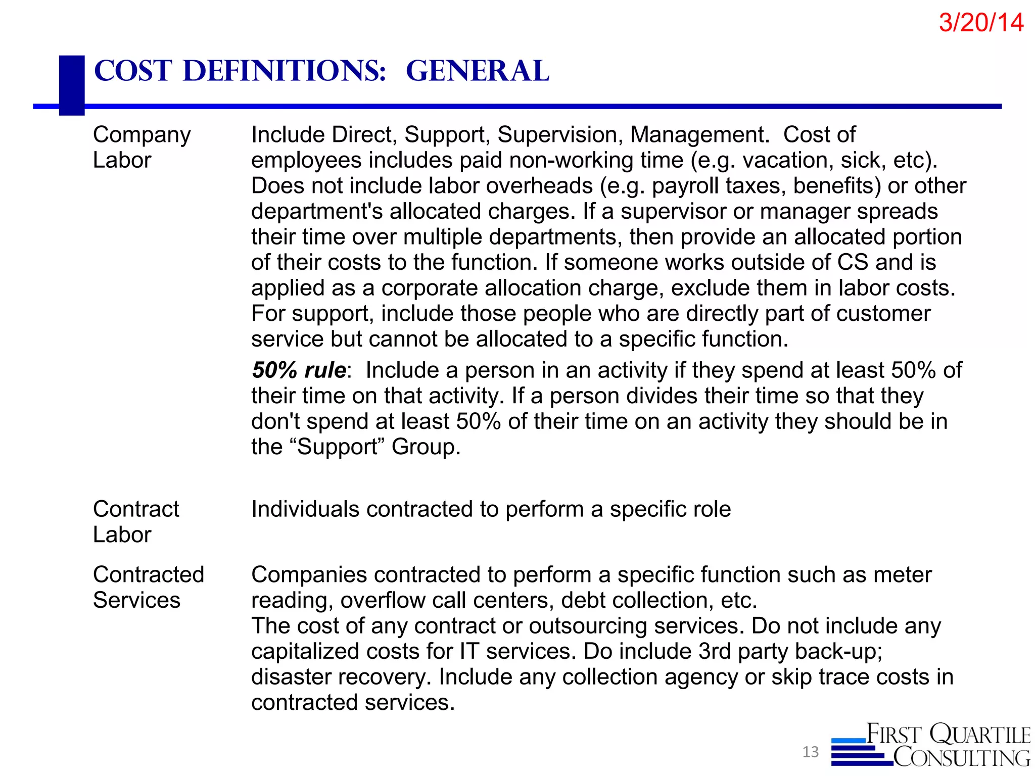 Cost definitions: General
13
Company
Labor
Include Direct, Support, Supervision, Management. Cost of
employees includes paid non-working time (e.g. vacation, sick, etc).
Does not include labor overheads (e.g. payroll taxes, benefits) or other
department's allocated charges. If a supervisor or manager spreads
their time over multiple departments, then provide an allocated portion
of their costs to the function. If someone works outside of CS and is
applied as a corporate allocation charge, exclude them in labor costs.
For support, include those people who are directly part of customer
service but cannot be allocated to a specific function.
50% rule: Include a person in an activity if they spend at least 50% of
their time on that activity. If a person divides their time so that they
don't spend at least 50% of their time on an activity they should be in
the “Support” Group.
Contract
Labor
Individuals contracted to perform a specific role
Contracted
Services
Companies contracted to perform a specific function such as meter
reading, overflow call centers, debt collection, etc.
The cost of any contract or outsourcing services. Do not include any
capitalized costs for IT services. Do include 3rd party back-up;
disaster recovery. Include any collection agency or skip trace costs in
contracted services.
3/20/14
 
