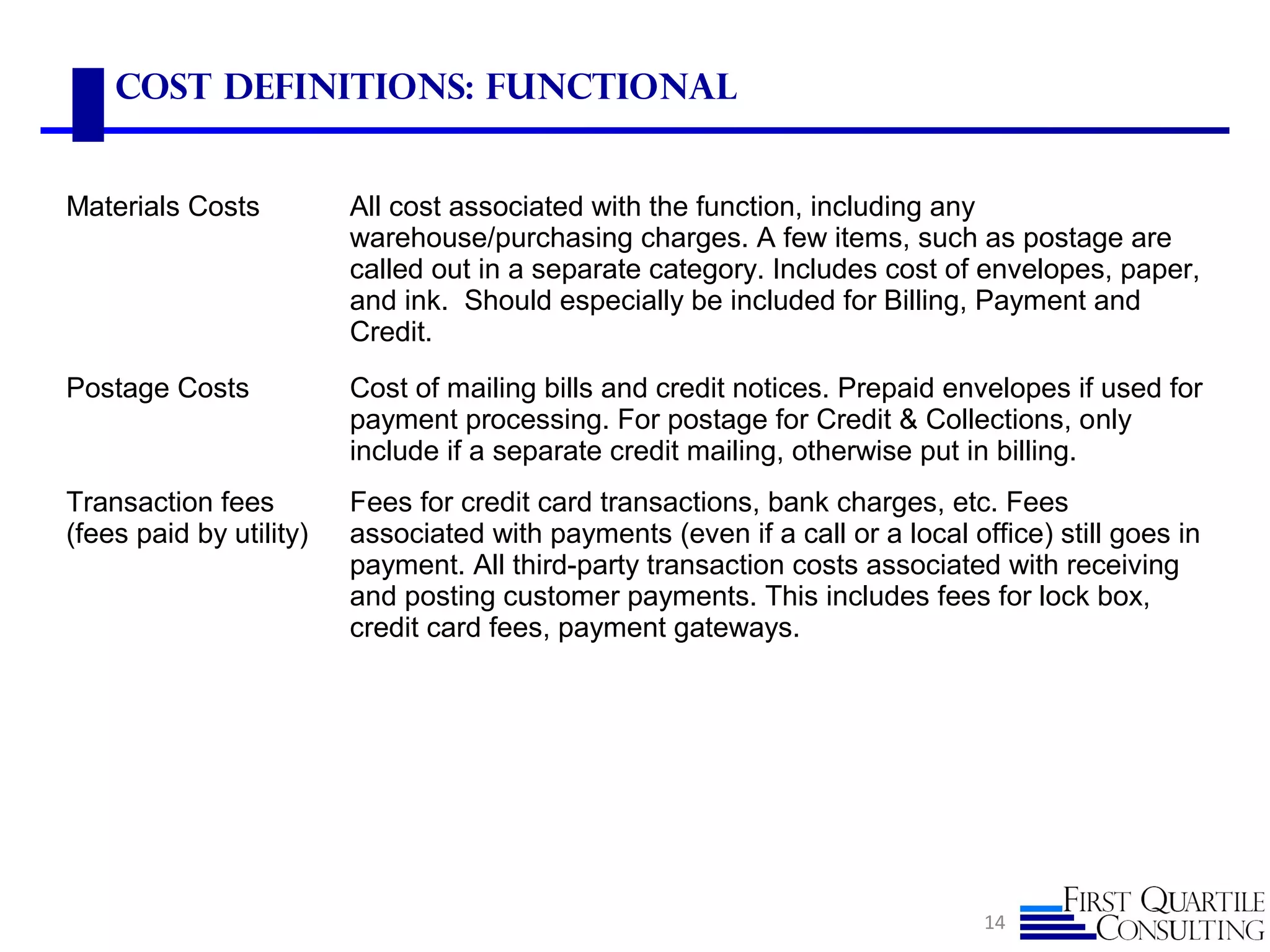 Cost Definitions: functional
14
Materials Costs All cost associated with the function, including any
warehouse/purchasing charges. A few items, such as postage are
called out in a separate category. Includes cost of envelopes, paper,
and ink. Should especially be included for Billing, Payment and
Credit.
Postage Costs Cost of mailing bills and credit notices. Prepaid envelopes if used for
payment processing. For postage for Credit & Collections, only
include if a separate credit mailing, otherwise put in billing.
Transaction fees
(fees paid by utility)
Fees for credit card transactions, bank charges, etc. Fees
associated with payments (even if a call or a local office) still goes in
payment. All third-party transaction costs associated with receiving
and posting customer payments. This includes fees for lock box,
credit card fees, payment gateways.
 