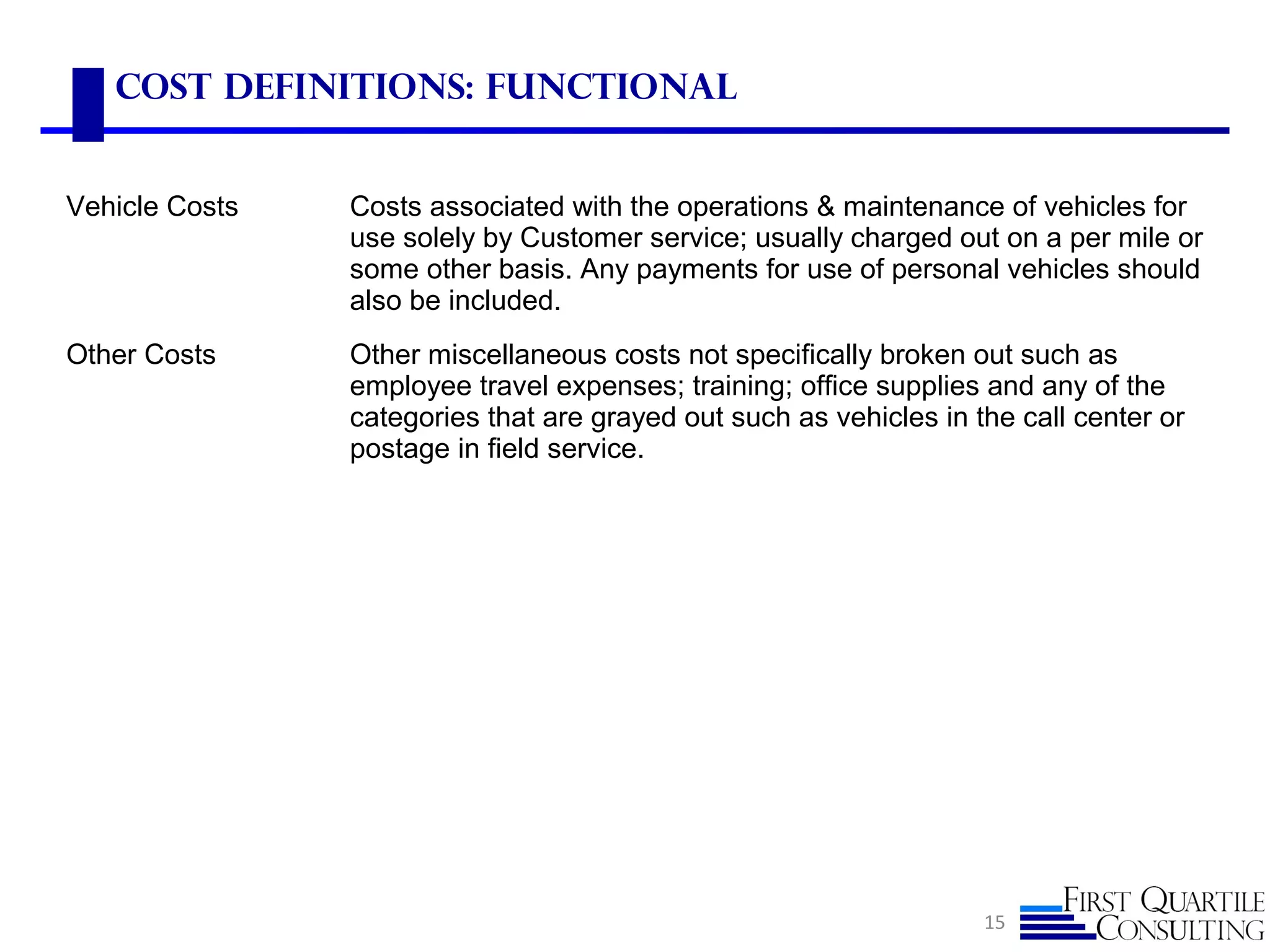 Cost Definitions: Functional
15
Vehicle Costs Costs associated with the operations & maintenance of vehicles for
use solely by Customer service; usually charged out on a per mile or
some other basis. Any payments for use of personal vehicles should
also be included.
Other Costs Other miscellaneous costs not specifically broken out such as
employee travel expenses; training; office supplies and any of the
categories that are grayed out such as vehicles in the call center or
postage in field service.
 