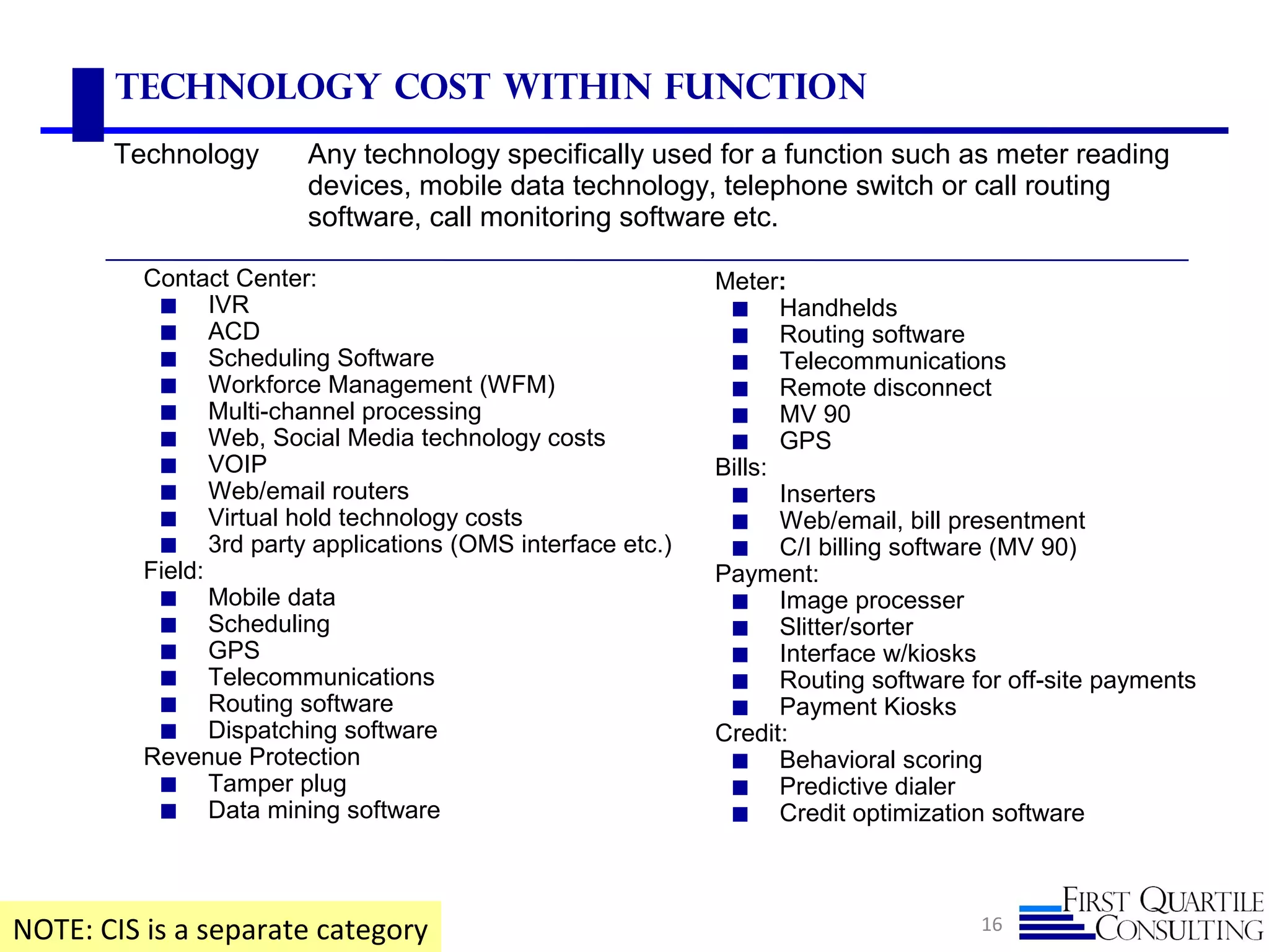 16
Technology Cost Within Function
NOTE: CIS is a separate category
Technology Any technology specifically used for a function such as meter reading
devices, mobile data technology, telephone switch or call routing
software, call monitoring software etc.
Contact Center:
◼ IVR
◼ ACD
◼ Scheduling Software
◼ Workforce Management (WFM)
◼ Multi-channel processing
◼ Web, Social Media technology costs
◼ VOIP
◼ Web/email routers
◼ Virtual hold technology costs
◼ 3rd party applications (OMS interface etc.)
Field:
◼ Mobile data
◼ Scheduling
◼ GPS
◼ Telecommunications
◼ Routing software
◼ Dispatching software
Revenue Protection
◼ Tamper plug
◼ Data mining software
Meter:
◼ Handhelds
◼ Routing software
◼ Telecommunications
◼ Remote disconnect
◼ MV 90
◼ GPS
Bills:
◼ Inserters
◼ Web/email, bill presentment
◼ C/I billing software (MV 90)
Payment:
◼ Image processer
◼ Slitter/sorter
◼ Interface w/kiosks
◼ Routing software for off-site payments
◼ Payment Kiosks
Credit:
◼ Behavioral scoring
◼ Predictive dialer
◼ Credit optimization software
 