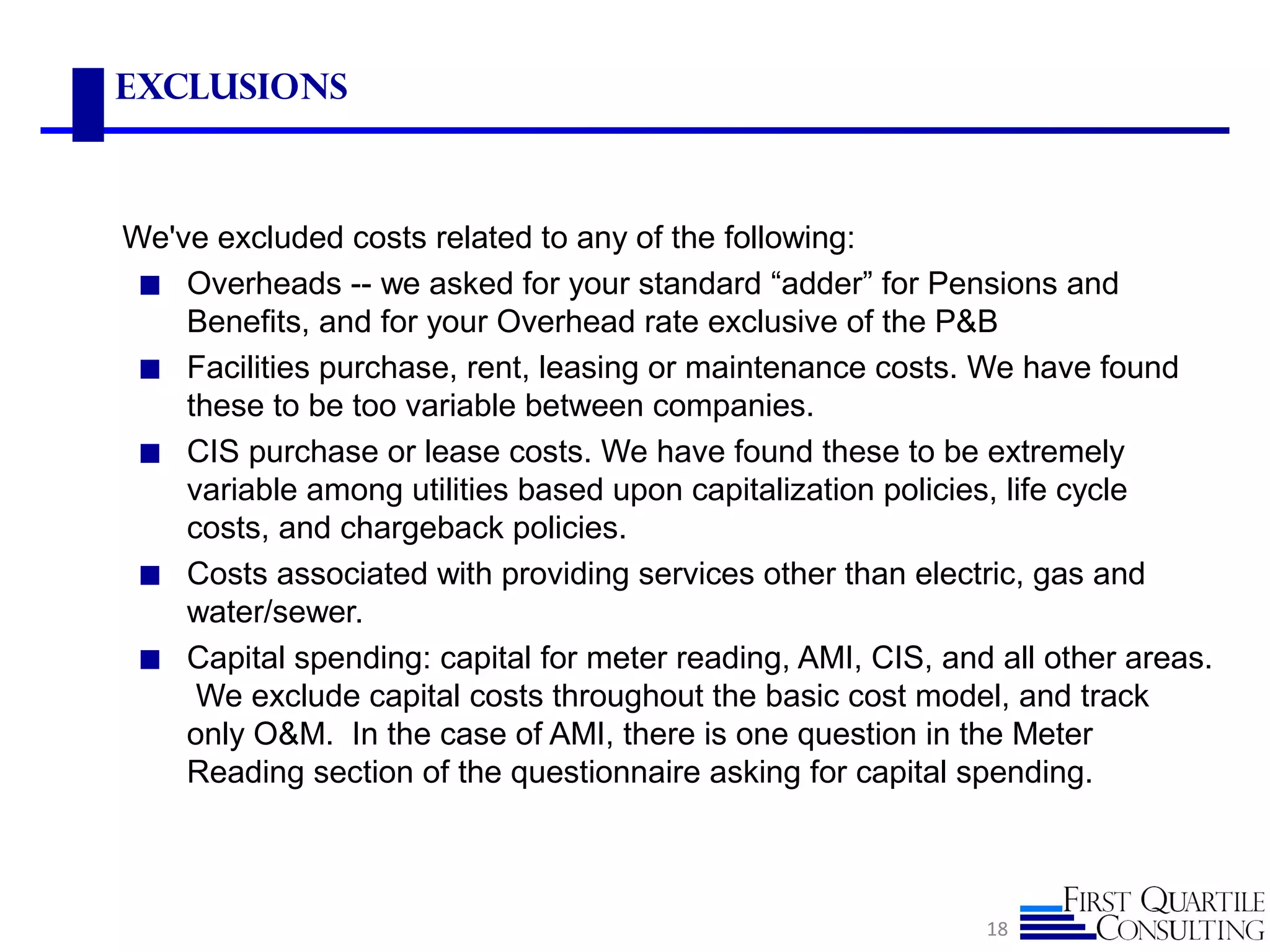 Exclusions
We've excluded costs related to any of the following:
◼ Overheads -- we asked for your standard “adder” for Pensions and
Benefits, and for your Overhead rate exclusive of the P&B
◼ Facilities purchase, rent, leasing or maintenance costs. We have found
these to be too variable between companies.
◼ CIS purchase or lease costs. We have found these to be extremely
variable among utilities based upon capitalization policies, life cycle
costs, and chargeback policies.
◼ Costs associated with providing services other than electric, gas and
water/sewer.
◼ Capital spending: capital for meter reading, AMI, CIS, and all other areas.
We exclude capital costs throughout the basic cost model, and track
only O&M. In the case of AMI, there is one question in the Meter
Reading section of the questionnaire asking for capital spending.
18
 