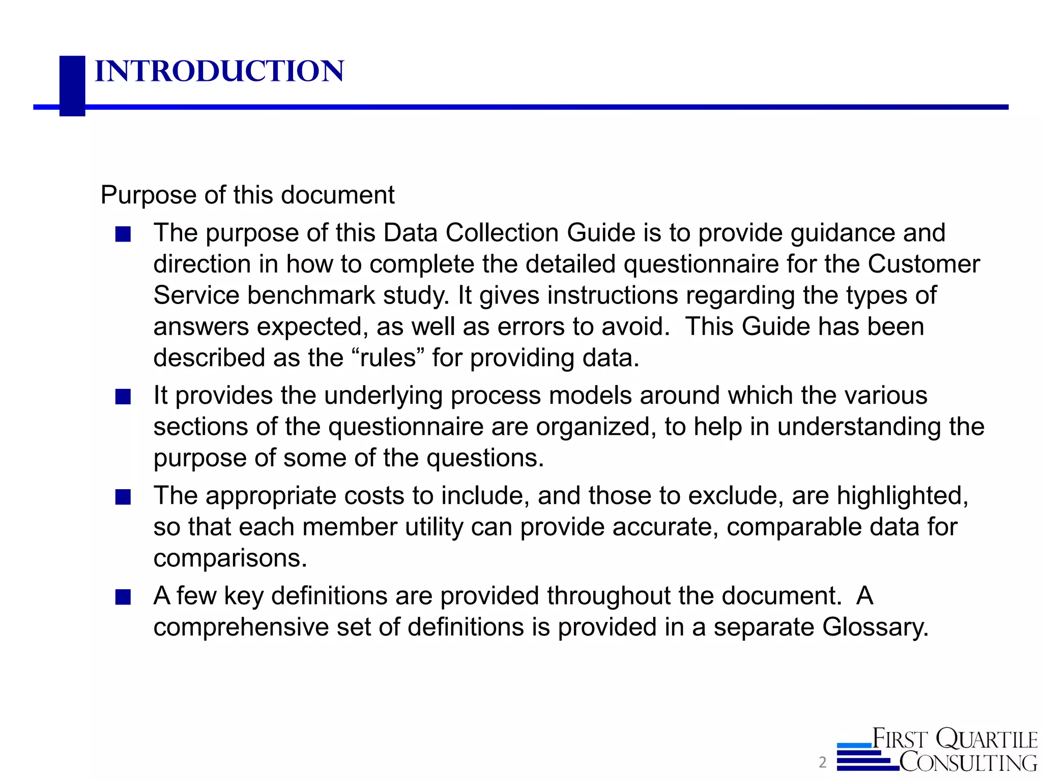 Introduction
Purpose of this document
◼ The purpose of this Data Collection Guide is to provide guidance and
direction in how to complete the detailed questionnaire for the Customer
Service benchmark study. It gives instructions regarding the types of
answers expected, as well as errors to avoid. This Guide has been
described as the “rules” for providing data.
◼ It provides the underlying process models around which the various
sections of the questionnaire are organized, to help in understanding the
purpose of some of the questions.
◼ The appropriate costs to include, and those to exclude, are highlighted,
so that each member utility can provide accurate, comparable data for
comparisons.
◼ A few key definitions are provided throughout the document. A
comprehensive set of definitions is provided in a separate Glossary.
2
 
