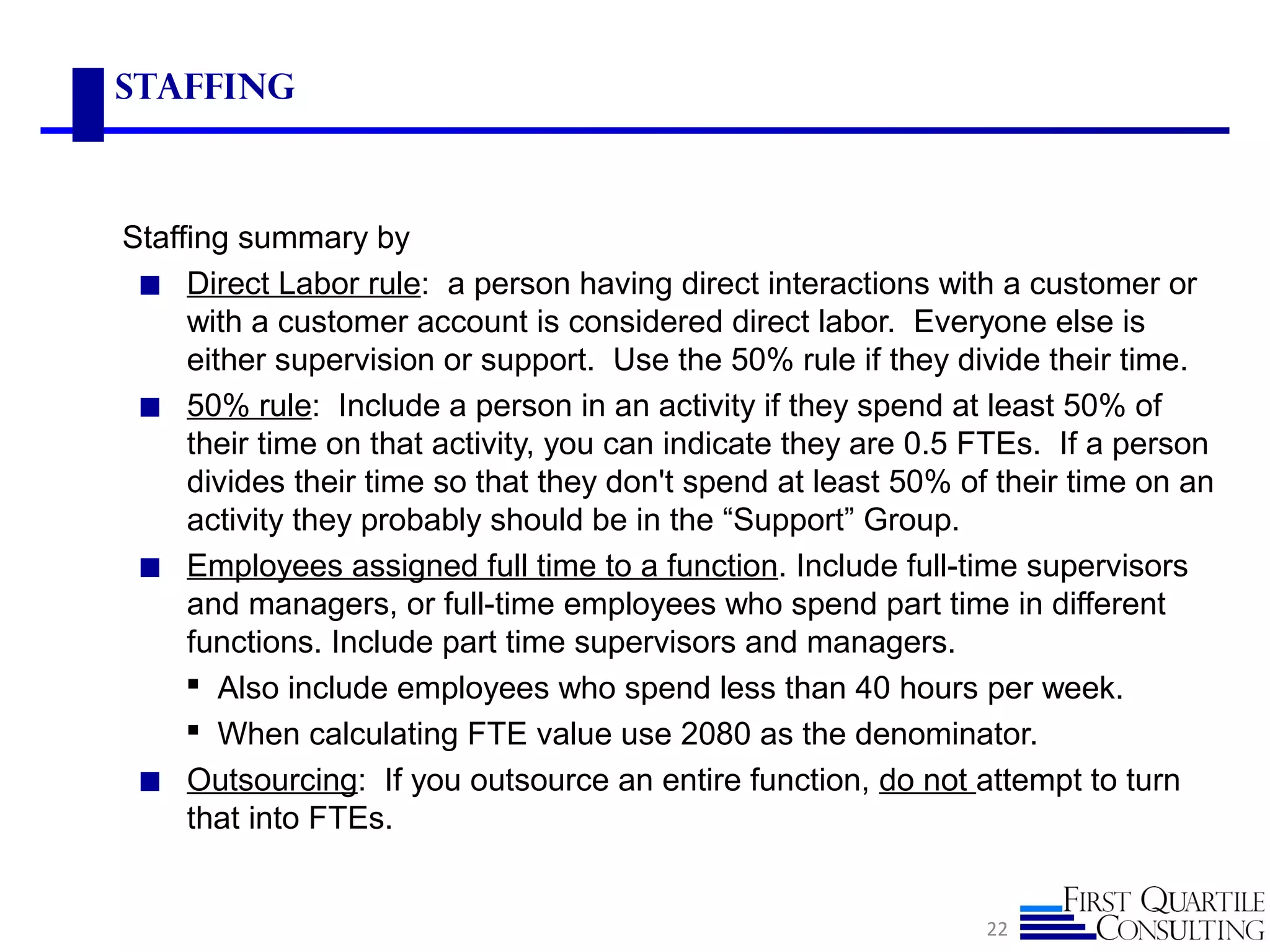 Staffing
Staffing summary by
◼ Direct Labor rule: a person having direct interactions with a customer or
with a customer account is considered direct labor. Everyone else is
either supervision or support. Use the 50% rule if they divide their time.
◼ 50% rule: Include a person in an activity if they spend at least 50% of
their time on that activity, you can indicate they are 0.5 FTEs. If a person
divides their time so that they don't spend at least 50% of their time on an
activity they probably should be in the “Support” Group.
◼ Employees assigned full time to a function. Include full-time supervisors
and managers, or full-time employees who spend part time in different
functions. Include part time supervisors and managers.
 Also include employees who spend less than 40 hours per week.
 When calculating FTE value use 2080 as the denominator.
◼ Outsourcing: If you outsource an entire function, do not attempt to turn
that into FTEs.
22
 