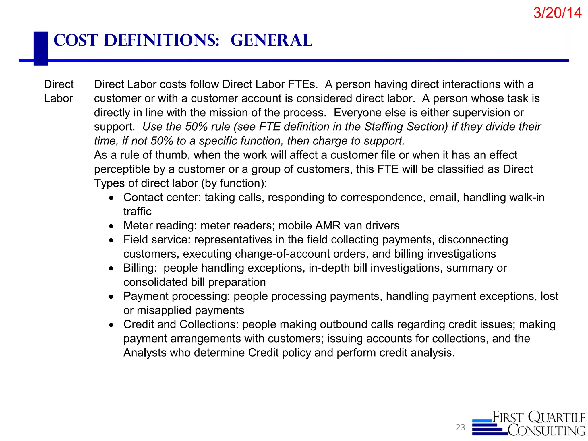 Cost Definitions: General
23
Direct
Labor
Direct Labor costs follow Direct Labor FTEs. A person having direct interactions with a
customer or with a customer account is considered direct labor. A person whose task is
directly in line with the mission of the process. Everyone else is either supervision or
support. Use the 50% rule (see FTE definition in the Staffing Section) if they divide their
time, if not 50% to a specific function, then charge to support.
As a rule of thumb, when the work will affect a customer file or when it has an effect
perceptible by a customer or a group of customers, this FTE will be classified as Direct
Types of direct labor (by function):
• Contact center: taking calls, responding to correspondence, email, handling walk-in
traffic
• Meter reading: meter readers; mobile AMR van drivers
• Field service: representatives in the field collecting payments, disconnecting
customers, executing change-of-account orders, and billing investigations
• Billing: people handling exceptions, in-depth bill investigations, summary or
consolidated bill preparation
• Payment processing: people processing payments, handling payment exceptions, lost
or misapplied payments
• Credit and Collections: people making outbound calls regarding credit issues; making
payment arrangements with customers; issuing accounts for collections, and the
Analysts who determine Credit policy and perform credit analysis.
3/20/14
 