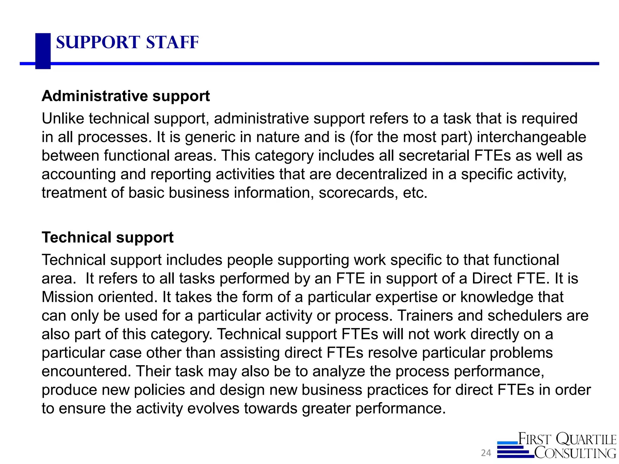 Support Staff
Administrative support
Unlike technical support, administrative support refers to a task that is required
in all processes. It is generic in nature and is (for the most part) interchangeable
between functional areas. This category includes all secretarial FTEs as well as
accounting and reporting activities that are decentralized in a specific activity,
treatment of basic business information, scorecards, etc.
Technical support
Technical support includes people supporting work specific to that functional
area. It refers to all tasks performed by an FTE in support of a Direct FTE. It is
Mission oriented. It takes the form of a particular expertise or knowledge that
can only be used for a particular activity or process. Trainers and schedulers are
also part of this category. Technical support FTEs will not work directly on a
particular case other than assisting direct FTEs resolve particular problems
encountered. Their task may also be to analyze the process performance,
produce new policies and design new business practices for direct FTEs in order
to ensure the activity evolves towards greater performance.
24
 