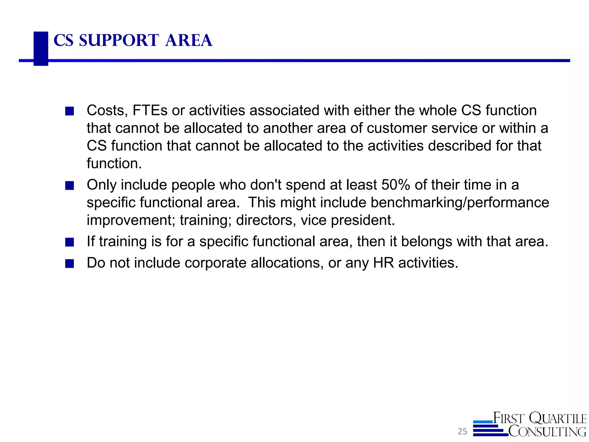 CS Support ARea
◼ Costs, FTEs or activities associated with either the whole CS function
that cannot be allocated to another area of customer service or within a
CS function that cannot be allocated to the activities described for that
function.
◼ Only include people who don't spend at least 50% of their time in a
specific functional area. This might include benchmarking/performance
improvement; training; directors, vice president.
◼ If training is for a specific functional area, then it belongs with that area.
◼ Do not include corporate allocations, or any HR activities.
25
 