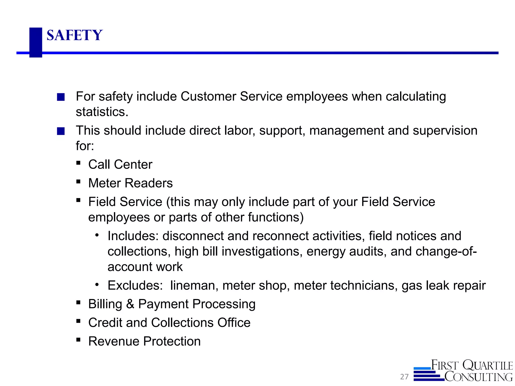 safety
◼ For safety include Customer Service employees when calculating
statistics.
◼ This should include direct labor, support, management and supervision
for:
 Call Center
 Meter Readers
 Field Service (this may only include part of your Field Service
employees or parts of other functions)
• Includes: disconnect and reconnect activities, field notices and
collections, high bill investigations, energy audits, and change-of-
account work
• Excludes: lineman, meter shop, meter technicians, gas leak repair
 Billing & Payment Processing
 Credit and Collections Office
 Revenue Protection
27
 