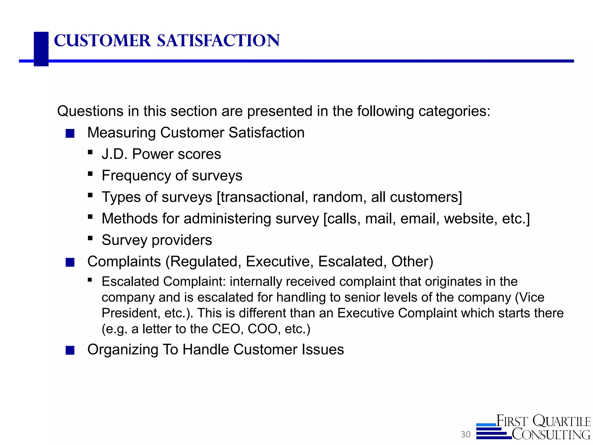 Customer Satisfaction
Questions in this section are presented in the following categories:
◼ Measuring Customer Satisfaction
 J.D. Power scores
 Frequency of surveys
 Types of surveys [transactional, random, all customers]
 Methods for administering survey [calls, mail, email, website, etc.]
 Survey providers
◼ Complaints (Regulated, Executive, Escalated, Other)
 Escalated Complaint: internally received complaint that originates in the
company and is escalated for handling to senior levels of the company (Vice
President, etc.). This is different than an Executive Complaint which starts there
(e.g. a letter to the CEO, COO, etc.)
◼ Organizing To Handle Customer Issues
30
 