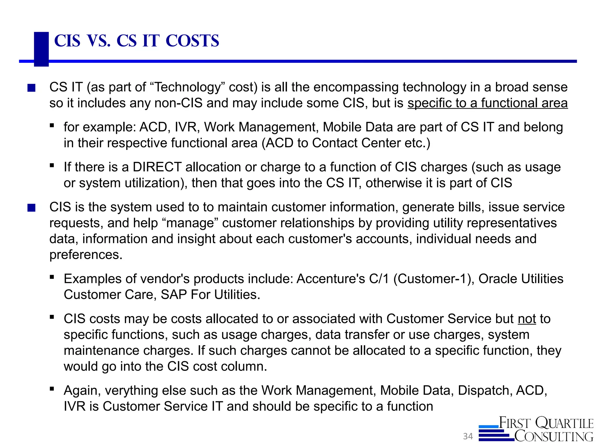 CIS vs. CS IT Costs
◼ CS IT (as part of “Technology” cost) is all the encompassing technology in a broad sense
so it includes any non-CIS and may include some CIS, but is specific to a functional area
 for example: ACD, IVR, Work Management, Mobile Data are part of CS IT and belong
in their respective functional area (ACD to Contact Center etc.)
 If there is a DIRECT allocation or charge to a function of CIS charges (such as usage
or system utilization), then that goes into the CS IT, otherwise it is part of CIS
◼ CIS is the system used to to maintain customer information, generate bills, issue service
requests, and help “manage” customer relationships by providing utility representatives
data, information and insight about each customer's accounts, individual needs and
preferences.
 Examples of vendor's products include: Accenture's C/1 (Customer-1), Oracle Utilities
Customer Care, SAP For Utilities.
 CIS costs may be costs allocated to or associated with Customer Service but not to
specific functions, such as usage charges, data transfer or use charges, system
maintenance charges. If such charges cannot be allocated to a specific function, they
would go into the CIS cost column.
 Again, verything else such as the Work Management, Mobile Data, Dispatch, ACD,
IVR is Customer Service IT and should be specific to a function
34
 